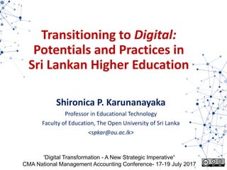 Transitioning to Digital:
Potentials and Practices in
Sri Lankan Higher Education
Shironica P. Karunanayaka
Professor in Educational Technology
Faculty of Education, The Open University of Sri Lanka
<spkar@ou.ac.lk>
'Digital Transformation - A New Strategic Imperative“
CMA National Management Accounting Conference- 17-19 July 2017
 
