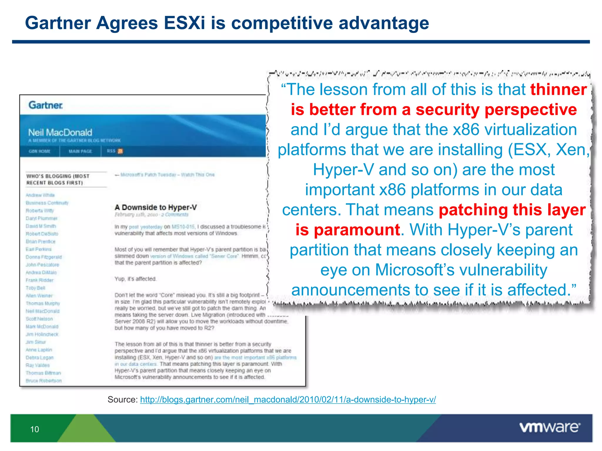 Gartner Agrees ESXi is competitive advantage


                                                   “The lesson from all of this is that thinner
                                                    is better from a security perspective
                                                    and I‟d argue that the x86 virtualization
                                                  platforms that we are installing (ESX, Xen,
                                                        Hyper-V and so on) are the most
                                                       important x86 platforms in our data
                                                  centers. That means patching this layer
                                                     is paramount. With Hyper-V‟s parent
                                                    partition that means closely keeping an
                                                         eye on Microsoft‟s vulnerability
                                                    announcements to see if it is affected.”




         Source: http://blogs.gartner.com/neil_macdonald/2010/02/11/a-downside-to-hyper-v/


10
 