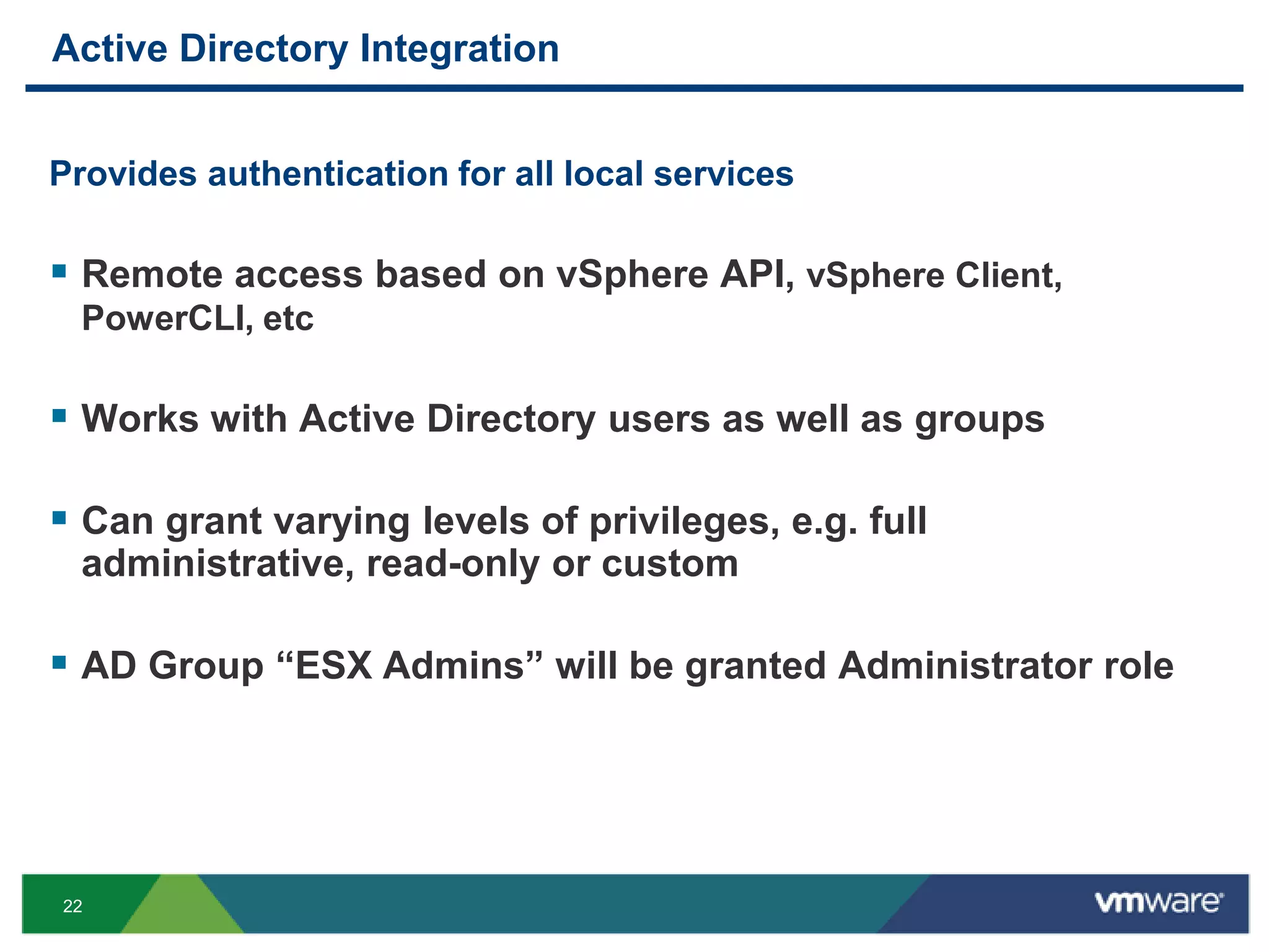 Active Directory Integration


Provides authentication for all local services

 Remote access based on vSphere API, vSphere Client,
 PowerCLI, etc

 Works with Active Directory users as well as groups

 Can grant varying levels of privileges, e.g. full
 administrative, read-only or custom

 AD Group ―ESX Admins‖ will be granted Administrator role




22
 