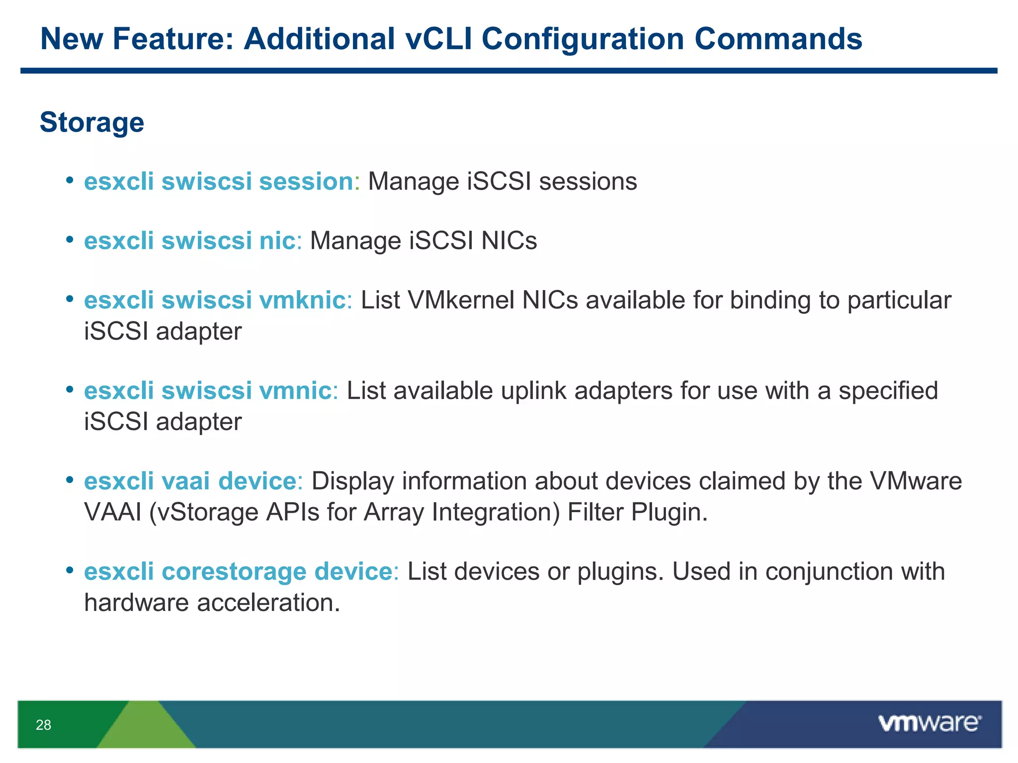 New Feature: Additional vCLI Configuration Commands

Storage

     • esxcli swiscsi session: Manage iSCSI sessions

     • esxcli swiscsi nic: Manage iSCSI NICs

     • esxcli swiscsi vmknic: List VMkernel NICs available for binding to particular
      iSCSI adapter

     • esxcli swiscsi vmnic: List available uplink adapters for use with a specified
      iSCSI adapter

     • esxcli vaai device: Display information about devices claimed by the VMware
      VAAI (vStorage APIs for Array Integration) Filter Plugin.

     • esxcli corestorage device: List devices or plugins. Used in conjunction with
      hardware acceleration.



28
 