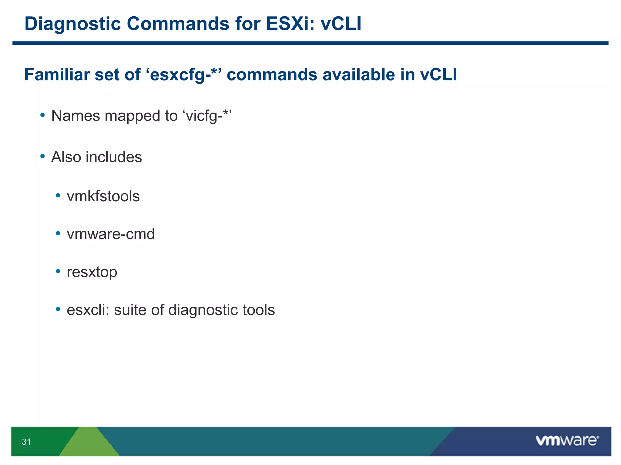 Diagnostic Commands for ESXi: vCLI

Familiar set of ‗esxcfg-*‘ commands available in vCLI

     • Names mapped to „vicfg-*‟

     • Also includes

       • vmkfstools

       • vmware-cmd

       • resxtop

       • esxcli: suite of diagnostic tools




31
 