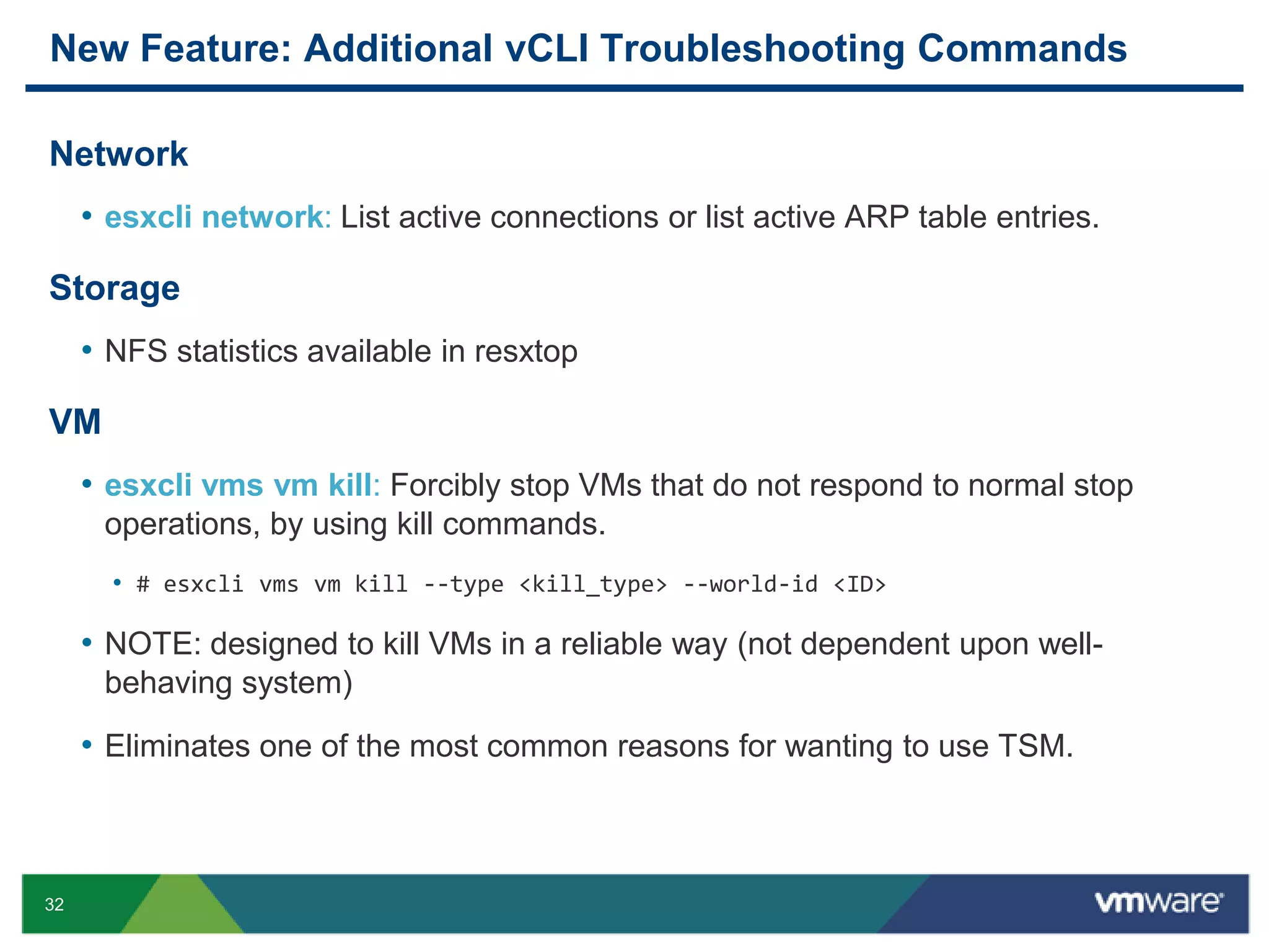 New Feature: Additional vCLI Troubleshooting Commands

Network
     • esxcli network: List active connections or list active ARP table entries.

Storage
     • NFS statistics available in resxtop

VM
     • esxcli vms vm kill: Forcibly stop VMs that do not respond to normal stop
      operations, by using kill commands.
       • # esxcli vms vm kill --type <kill_type> --world-id <ID>

     • NOTE: designed to kill VMs in a reliable way (not dependent upon well-
      behaving system)

     • Eliminates one of the most common reasons for wanting to use TSM.



32
 