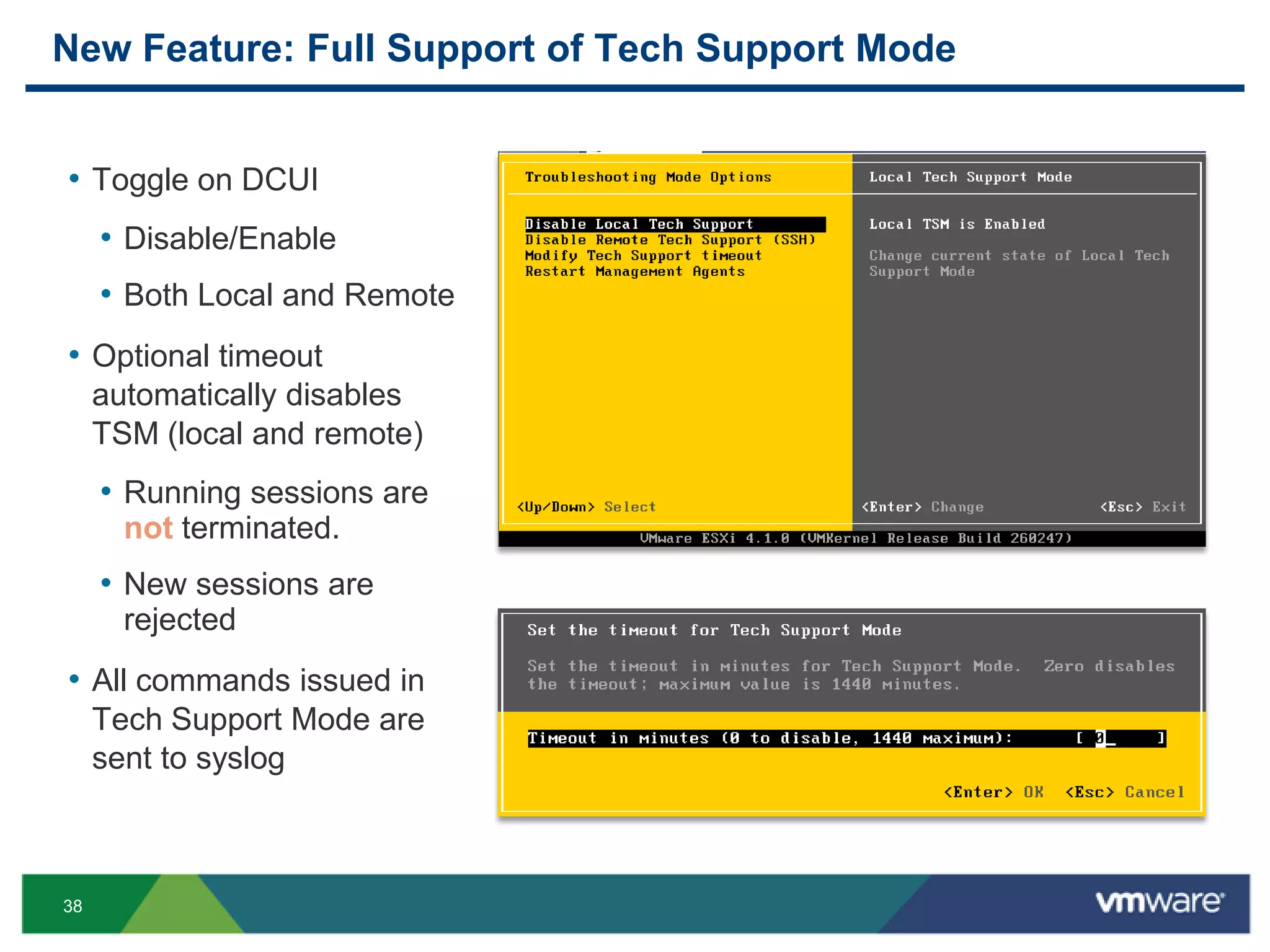 New Feature: Full Support of Tech Support Mode


• Toggle on DCUI
     • Disable/Enable
     • Both Local and Remote
• Optional timeout
     automatically disables
     TSM (local and remote)
     • Running sessions are
       not terminated.
     • New sessions are
       rejected
• All commands issued in
     Tech Support Mode are
     sent to syslog



38
 