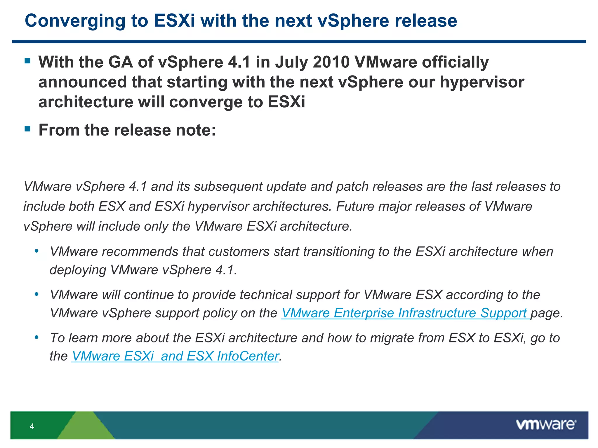 Converging to ESXi with the next vSphere release

 With the GA of vSphere 4.1 in July 2010 VMware officially
     announced that starting with the next vSphere our hypervisor
     architecture will converge to ESXi
 From the release note:

VMware vSphere 4.1 and its subsequent update and patch releases are the last releases to
include both ESX and ESXi hypervisor architectures. Future major releases of VMware
vSphere will include only the VMware ESXi architecture.
 • VMware recommends that customers start transitioning to the ESXi architecture when
      deploying VMware vSphere 4.1.
 • VMware will continue to provide technical support for VMware ESX according to the
      VMware vSphere support policy on the VMware Enterprise Infrastructure Support page.
 • To learn more about the ESXi architecture and how to migrate from ESX to ESXi, go to
      the VMware ESXi and ESX InfoCenter.




 4
 