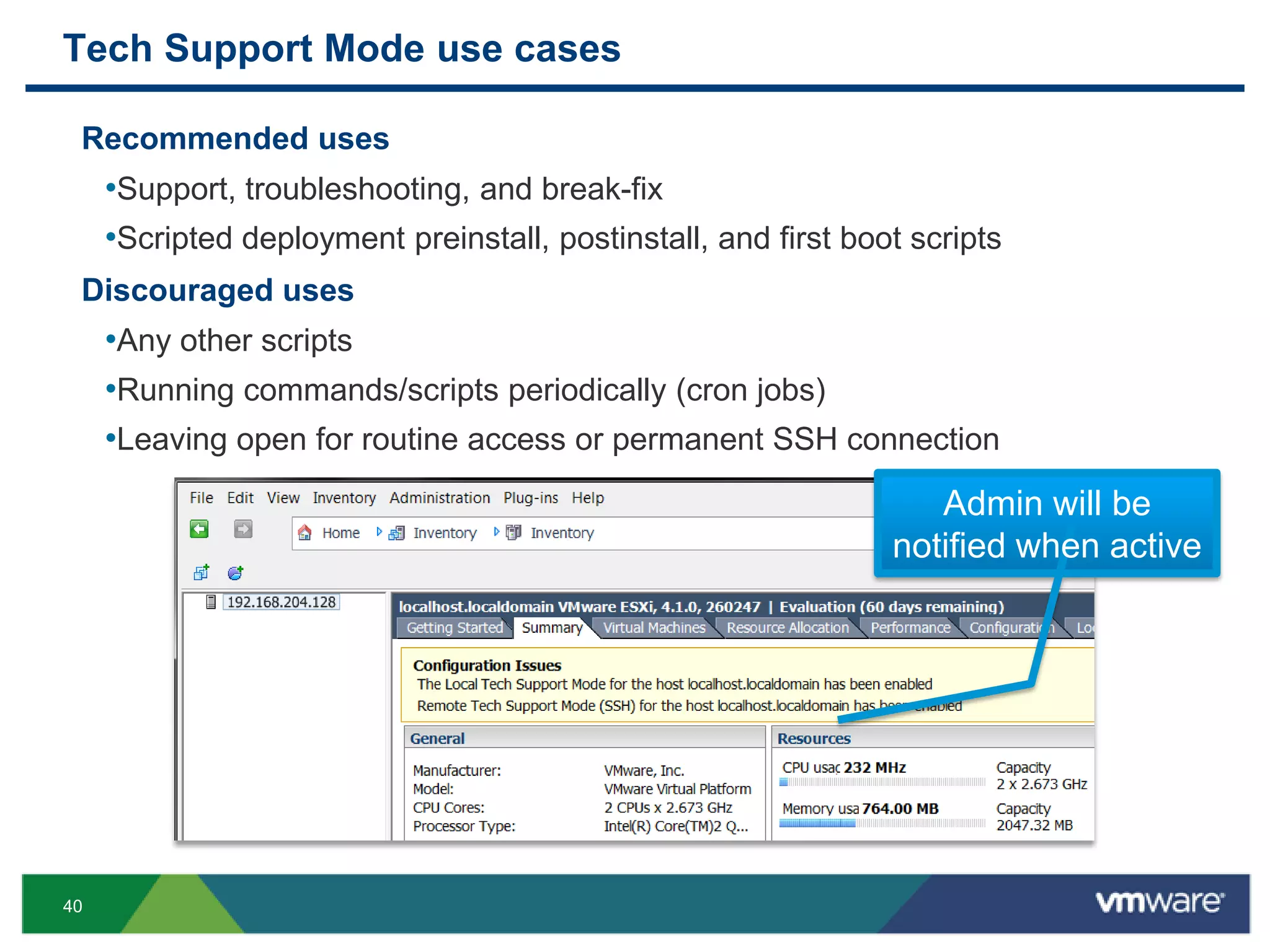 Tech Support Mode use cases

 Recommended uses
     •Support, troubleshooting, and break-fix
     •Scripted deployment preinstall, postinstall, and first boot scripts
 Discouraged uses
     •Any other scripts
     •Running commands/scripts periodically (cron jobs)
     •Leaving open for routine access or permanent SSH connection
                                                                   Admin will be
                                                                notified when active




40
 