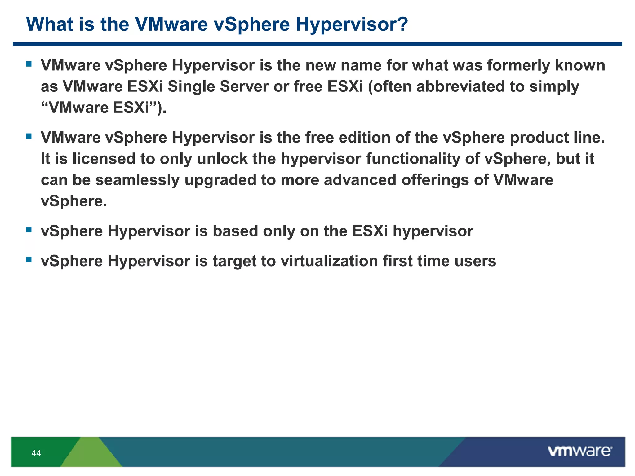 What is the VMware vSphere Hypervisor?

 VMware vSphere Hypervisor is the new name for what was formerly known
  as VMware ESXi Single Server or free ESXi (often abbreviated to simply
  ―VMware ESXi‖).
 VMware vSphere Hypervisor is the free edition of the vSphere product line.
  It is licensed to only unlock the hypervisor functionality of vSphere, but it
  can be seamlessly upgraded to more advanced offerings of VMware
  vSphere.
 vSphere Hypervisor is based only on the ESXi hypervisor
 vSphere Hypervisor is target to virtualization first time users




44
 