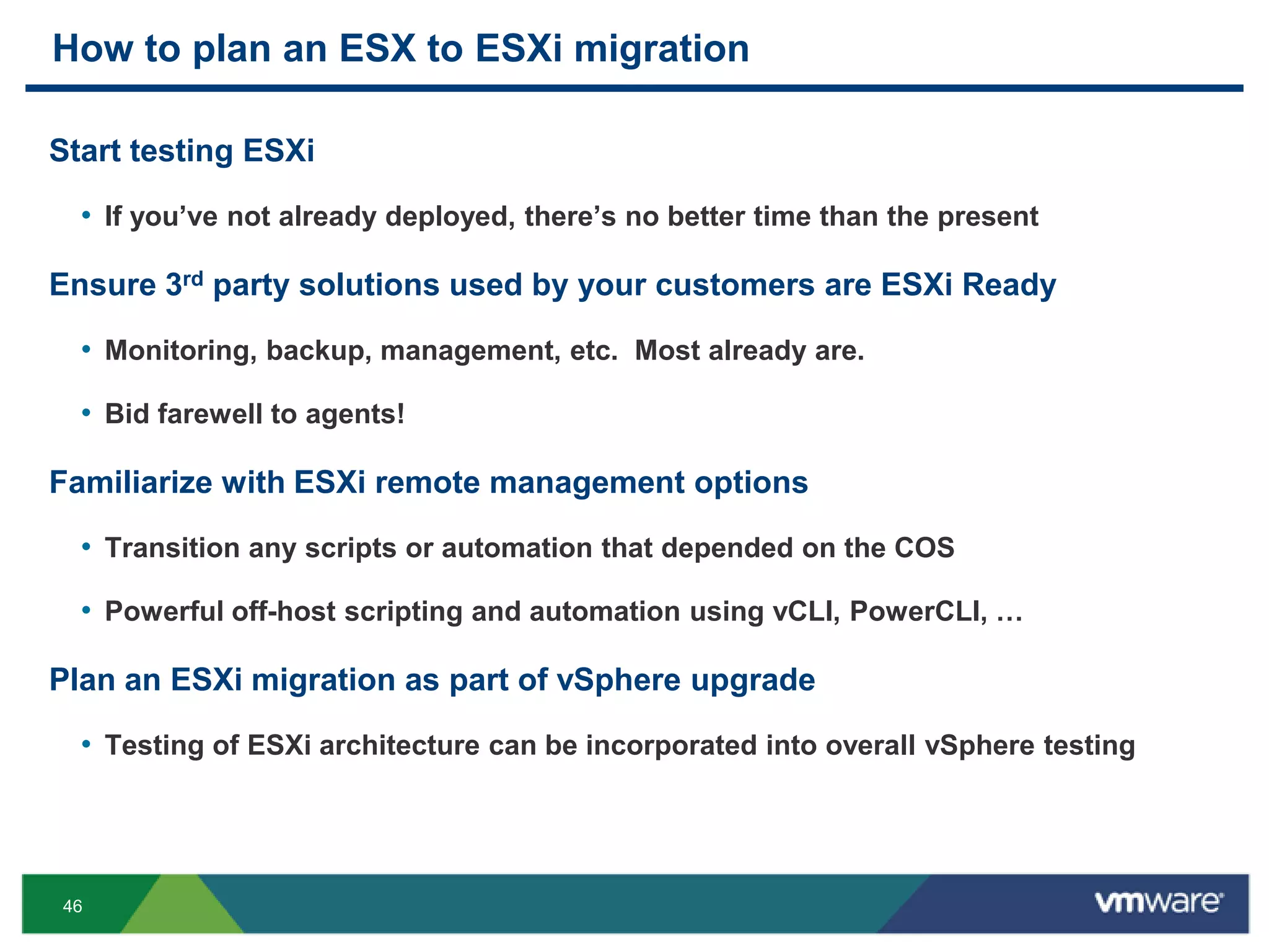 How to plan an ESX to ESXi migration

Start testing ESXi

  • If you‘ve not already deployed, there‘s no better time than the present

Ensure 3rd party solutions used by your customers are ESXi Ready

  • Monitoring, backup, management, etc. Most already are.

  • Bid farewell to agents!

Familiarize with ESXi remote management options

  • Transition any scripts or automation that depended on the COS

  • Powerful off-host scripting and automation using vCLI, PowerCLI, …

Plan an ESXi migration as part of vSphere upgrade

  • Testing of ESXi architecture can be incorporated into overall vSphere testing




46
 
