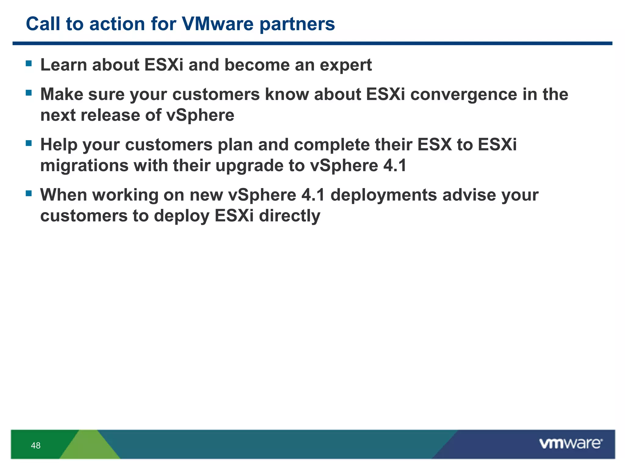 Call to action for VMware partners

 Learn about ESXi and become an expert
 Make sure your customers know about ESXi convergence in the
 next release of vSphere
 Help your customers plan and complete their ESX to ESXi
 migrations with their upgrade to vSphere 4.1
 When working on new vSphere 4.1 deployments advise your
 customers to deploy ESXi directly




48
 