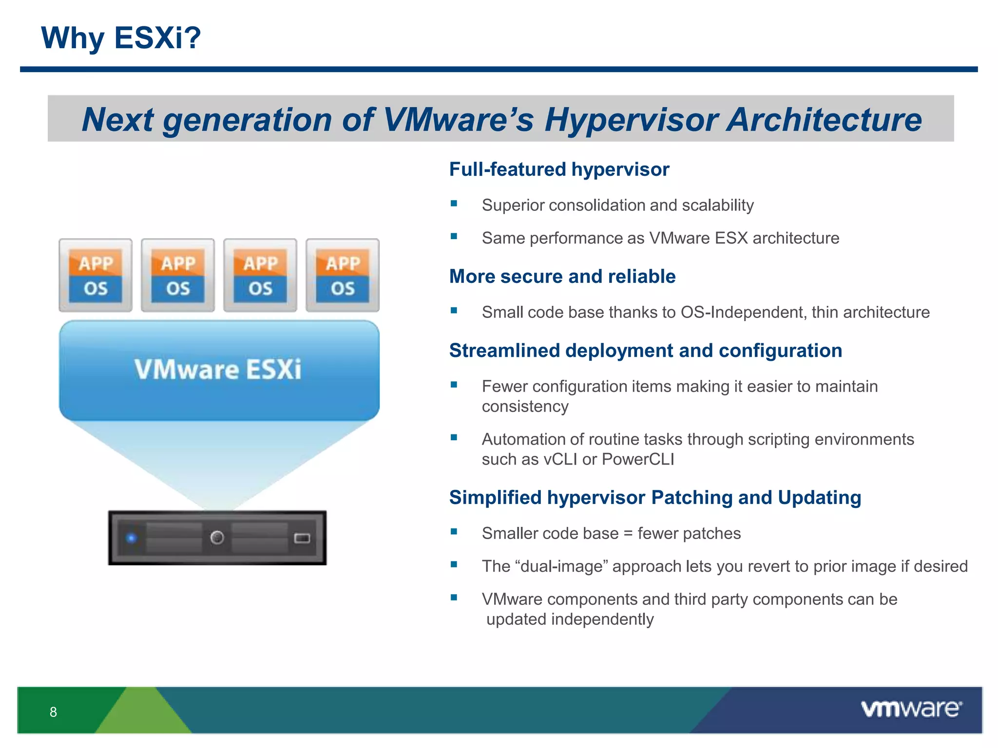 Why ESXi?

    Next generation of VMware’s Hypervisor Architecture
                          Full-featured hypervisor
                             Superior consolidation and scalability
                             Same performance as VMware ESX architecture

                          More secure and reliable
                             Small code base thanks to OS-Independent, thin architecture

                          Streamlined deployment and configuration
                             Fewer configuration items making it easier to maintain
                              consistency
                             Automation of routine tasks through scripting environments
                              such as vCLI or PowerCLI

                          Simplified hypervisor Patching and Updating
                             Smaller code base = fewer patches
                             The “dual-image” approach lets you revert to prior image if desired
                             VMware components and third party components can be
                              updated independently




8
 
