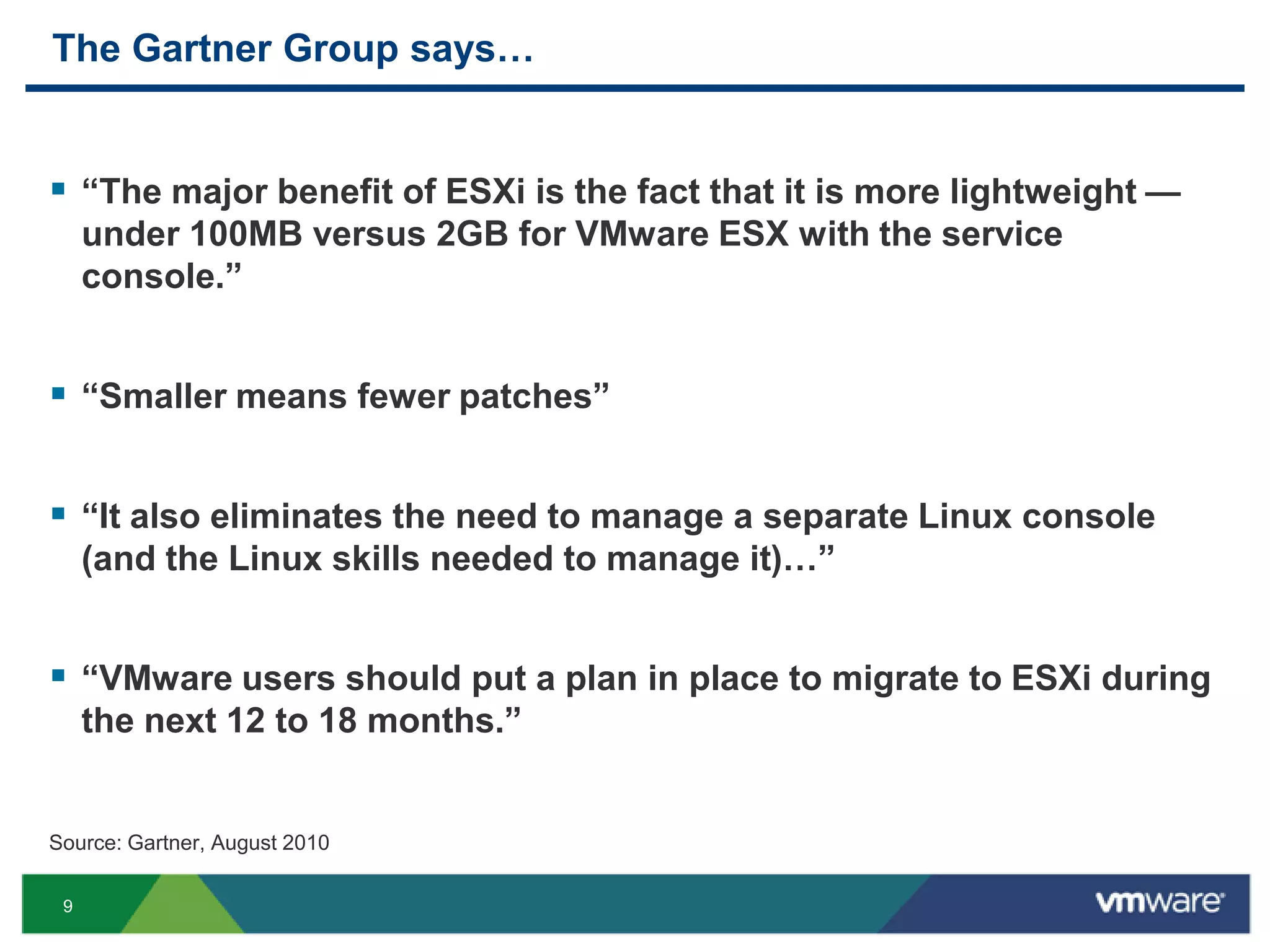 The Gartner Group says…


 ―The major benefit of ESXi is the fact that it is more lightweight —
     under 100MB versus 2GB for VMware ESX with the service
     console.‖


 ―Smaller means fewer patches‖

 ―It also eliminates the need to manage a separate Linux console
     (and the Linux skills needed to manage it)…‖


 ―VMware users should put a plan in place to migrate to ESXi during
     the next 12 to 18 months.‖


Source: Gartner, August 2010

 9
 