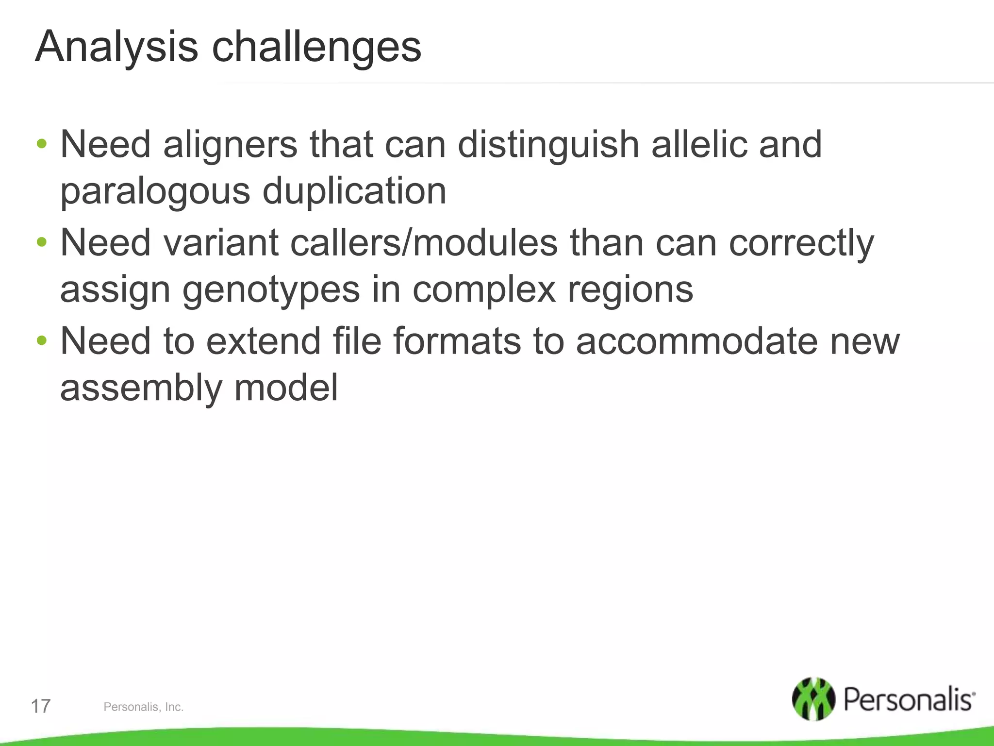 Personalis, Inc.17
Analysis challenges
• Need aligners that can distinguish allelic and
paralogous duplication
• Need variant callers/modules than can correctly
assign genotypes in complex regions
• Need to extend file formats to accommodate new
assembly model
 