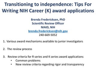 Transitioning to independence: Tips For
Writing NIH Career (K) award applications
Brenda Fredericksen, PhD
Scientific Review Officer
NIAID, NIH
brenda.fredericksen@nih.gov
240-669-5052
1. Various award mechanisms available to junior investigators
2. The review process
3. Review criteria for R series and K series award applications
• Common problems
• New review criteria regarding rigor and transparency
 