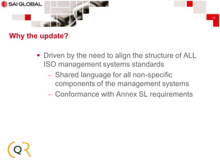 10

Why the update?

 Driven by the need to align the structure of ALL
ISO management systems standards
– Shared language for all non-specific
components of the management systems
– Conformance with Annex SL requirements

 