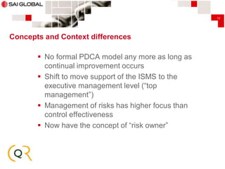 12

Concepts and Context differences

 No formal PDCA model any more as long as
continual improvement occurs
 Shift to move support of the ISMS to the
executive management level (“top
management”)
 Management of risks has higher focus than
control effectiveness
 Now have the concept of “risk owner”

 