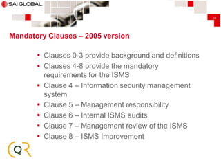 14

Mandatory Clauses – 2005 version

 Clauses 0-3 provide background and definitions
 Clauses 4-8 provide the mandatory
requirements for the ISMS
 Clause 4 – Information security management
system
 Clause 5 – Management responsibility
 Clause 6 – Internal ISMS audits
 Clause 7 – Management review of the ISMS
 Clause 8 – ISMS Improvement

 