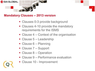 15

Mandatory Clauses – 2013 version
 Clauses 0-3 provide background
 Clauses 4-10 provide the mandatory
requirements for the ISMS
 Clause 4 – Context of the organisation
 Clause 5 – Leadership
 Clause 6 – Planning
 Clause 7 – Support
 Clause 8 – Operation
 Clause 9 – Performance evaluation
 Clause 10 - Improvement

 