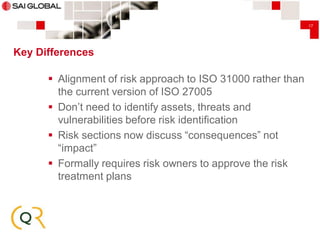 17

Key Differences

 Alignment of risk approach to ISO 31000 rather than
the current version of ISO 27005
 Don’t need to identify assets, threats and
vulnerabilities before risk identification
 Risk sections now discuss “consequences” not
“impact”
 Formally requires risk owners to approve the risk
treatment plans

 