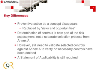 18

Key Differences

 Preventive action as a concept disappears
– Replaced by “risks and opportunities”
 Determination of controls is now part of the risk
assessment, not a separate selection process from
Annex A
 However, still need to validate selected controls
against Annex A to verify no necessary controls have
been omitted
 A Statement of Applicability is still required

 