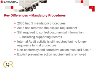 19

Key Differences – Mandatory Procedures

 2005 had 5 mandatory procedures
 2013 has removed the explicit requirement
 Still required to control documented information
– Including supporting records
 Internal Audit activity is still required but no longer
requires a formal procedure
 Non-conformity and corrective action must still occur
 Explicit preventive action requirement is removed

 