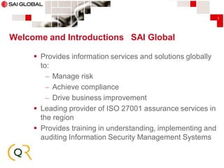 2

Welcome and Introductions SAI Global
 Provides information services and solutions globally
to:
– Manage risk
– Achieve compliance
– Drive business improvement
 Leading provider of ISO 27001 assurance services in
the region
 Provides training in understanding, implementing and
auditing Information Security Management Systems

 
