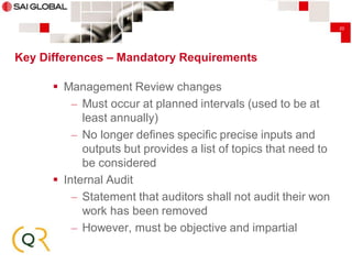 20

Key Differences – Mandatory Requirements

 Management Review changes
– Must occur at planned intervals (used to be at
least annually)
– No longer defines specific precise inputs and
outputs but provides a list of topics that need to
be considered
 Internal Audit
– Statement that auditors shall not audit their won
work has been removed
– However, must be objective and impartial

 