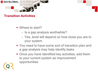 28

Transition Activities

 Where to start?
– Is a gap analysis worthwhile?
– Yes, level will depend on how close you are to
your system
 You need to have some sort of transition plan and
a gap analysis may help identify tasks
 Once you have identified key activities, add them
to your current system as improvement
opportunities

 
