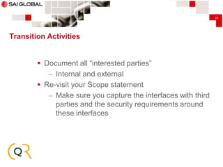 29

Transition Activities

 Document all “interested parties”
– Internal and external
 Re-visit your Scope statement
– Make sure you capture the interfaces with third
parties and the security requirements around
these interfaces

 
