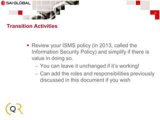 31

Transition Activities

 Review your ISMS policy (in 2013, called the
Information Security Policy) and simplify if there is
value in doing so.
– You can leave it unchanged if it’s working!
– Can add the roles and responsibilities previously
discussed in this document if you wish

 