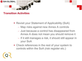 33

Transition Activities

 Revisit your Statement of Applicability (SoA)
– Map risks against new Annex A controls
– Just because a control has disappeared from
Annex A does not mean you should remove it
– If it still manages a risk, it should still appear in
your SoA
 Check references in the rest of your system to
controls within the SoA (risk register etc.)

 