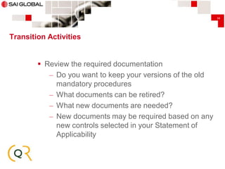 34

Transition Activities

 Review the required documentation
– Do you want to keep your versions of the old
mandatory procedures
– What documents can be retired?
– What new documents are needed?
– New documents may be required based on any
new controls selected in your Statement of
Applicability

 