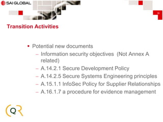 35

Transition Activities

 Potential new documents
– Information security objectives (Not Annex A
related)
– A.14.2.1 Secure Development Policy
– A.14.2.5 Secure Systems Engineering principles
– A.15.1.1 InfoSec Policy for Supplier Relationships
– A.16.1.7 a procedure for evidence management

 
