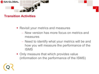 36

Transition Activities

 Revisit your metrics and measures
– New version has more focus on metrics and
measures
– Need to identify what your metrics will be and
how you will measure the performance of the
ISMS
 Only measure that which provides value
(information on the performance of the ISMS)

 