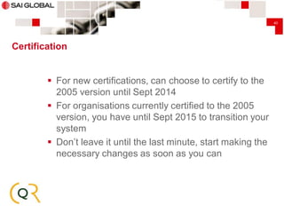 40

Certification

 For new certifications, can choose to certify to the
2005 version until Sept 2014
 For organisations currently certified to the 2005
version, you have until Sept 2015 to transition your
system
 Don’t leave it until the last minute, start making the
necessary changes as soon as you can

 
