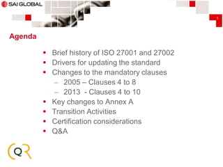 5

Agenda
 Brief history of ISO 27001 and 27002
 Drivers for updating the standard
 Changes to the mandatory clauses
– 2005 – Clauses 4 to 8
– 2013 - Clauses 4 to 10
 Key changes to Annex A
 Transition Activities
 Certification considerations
 Q&A

 
