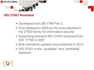 7

ISO 27001 Revisited

 Developed from BS 7799 Part 2
 First released in 2005 as the core standard in
the 27000 family for information security
 Supporting standard ISO 27002 renamed from
ISO 17799 in 2007
 Both standards updated and published in 2013
 ISO 27001 is the “auditable” and “certifiable”
standard

 