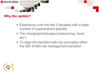 9

Why the update?

 Experience over the last 2 decades with a large
number of organisations globally
 The changing landscape (outsourcing, cloud
etc.)
 To align the standard with key principles within
the ISO 31000 risk management standard

 