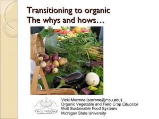 Transitioning to organic  The whys and hows… Vicki Morrone (sorrone@msu.edu) Organic Vegetable and Field Crop Educator  Mott Sustainable Food Systems Michigan State University   