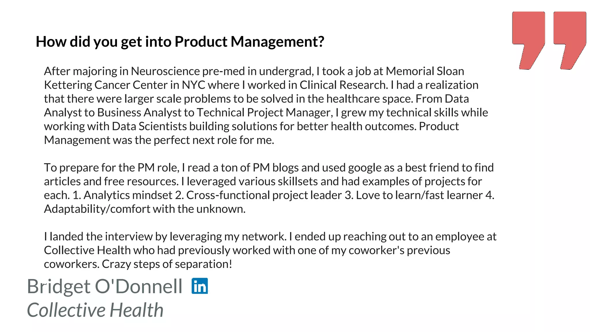 Bridget O'Donnell
Collective Health
How did you get into Product Management?
After majoring in Neuroscience pre-med in undergrad, I took a job at Memorial Sloan
Kettering Cancer Center in NYC where I worked in Clinical Research. I had a realization
that there were larger scale problems to be solved in the healthcare space. From Data
Analyst to Business Analyst to Technical Project Manager, I grew my technical skills while
working with Data Scientists building solutions for better health outcomes. Product
Management was the perfect next role for me.
To prepare for the PM role, I read a ton of PM blogs and used google as a best friend to find
articles and free resources. I leveraged various skillsets and had examples of projects for
each. 1. Analytics mindset 2. Cross-functional project leader 3. Love to learn/fast learner 4.
Adaptability/comfort with the unknown.
I landed the interview by leveraging my network. I ended up reaching out to an employee at
Collective Health who had previously worked with one of my coworker's previous
coworkers. Crazy steps of separation!
 