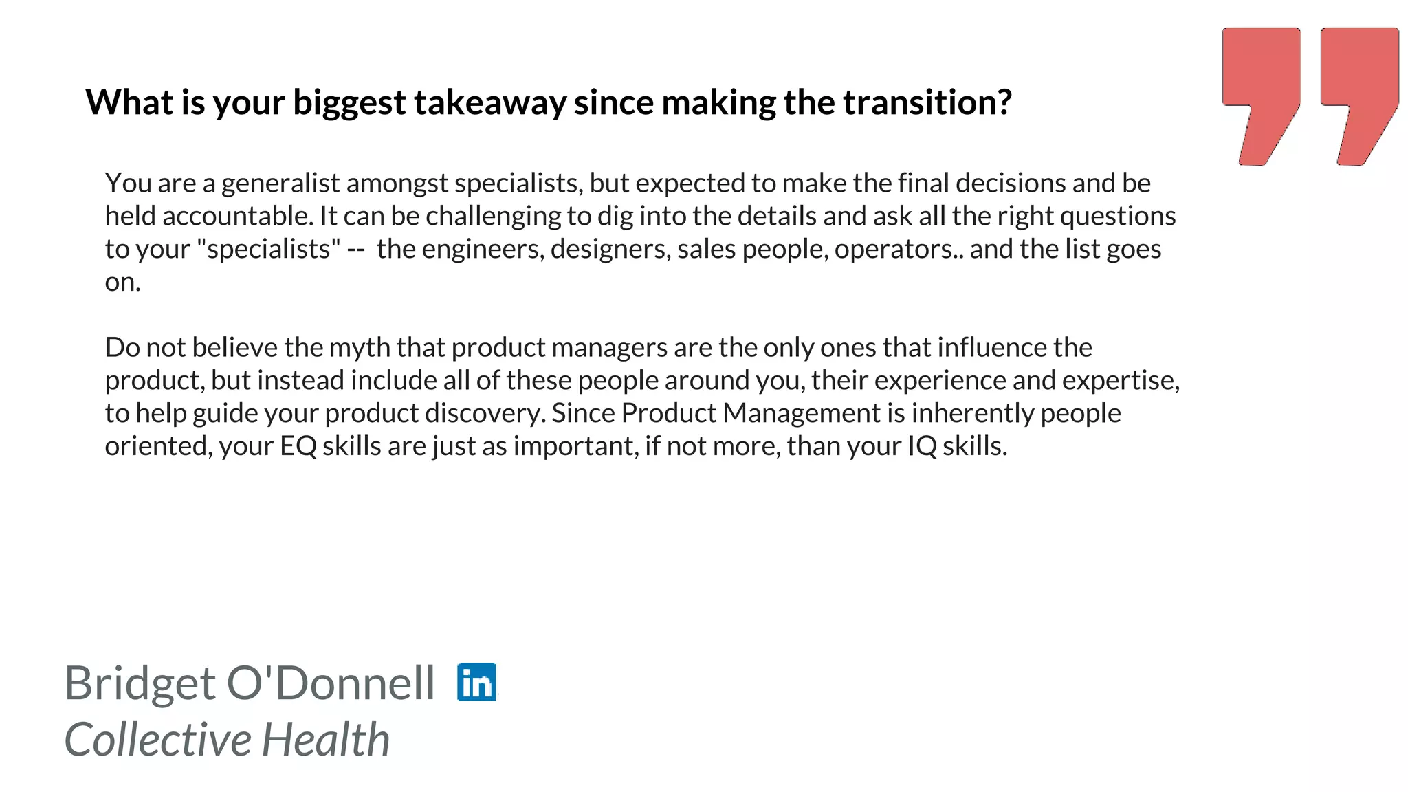 Bridget O'Donnell
Collective Health
What is your biggest takeaway since making the transition?
You are a generalist amongst specialists, but expected to make the final decisions and be
held accountable. It can be challenging to dig into the details and ask all the right questions
to your "specialists" -- the engineers, designers, sales people, operators.. and the list goes
on.
Do not believe the myth that product managers are the only ones that influence the
product, but instead include all of these people around you, their experience and expertise,
to help guide your product discovery. Since Product Management is inherently people
oriented, your EQ skills are just as important, if not more, than your IQ skills.
 
