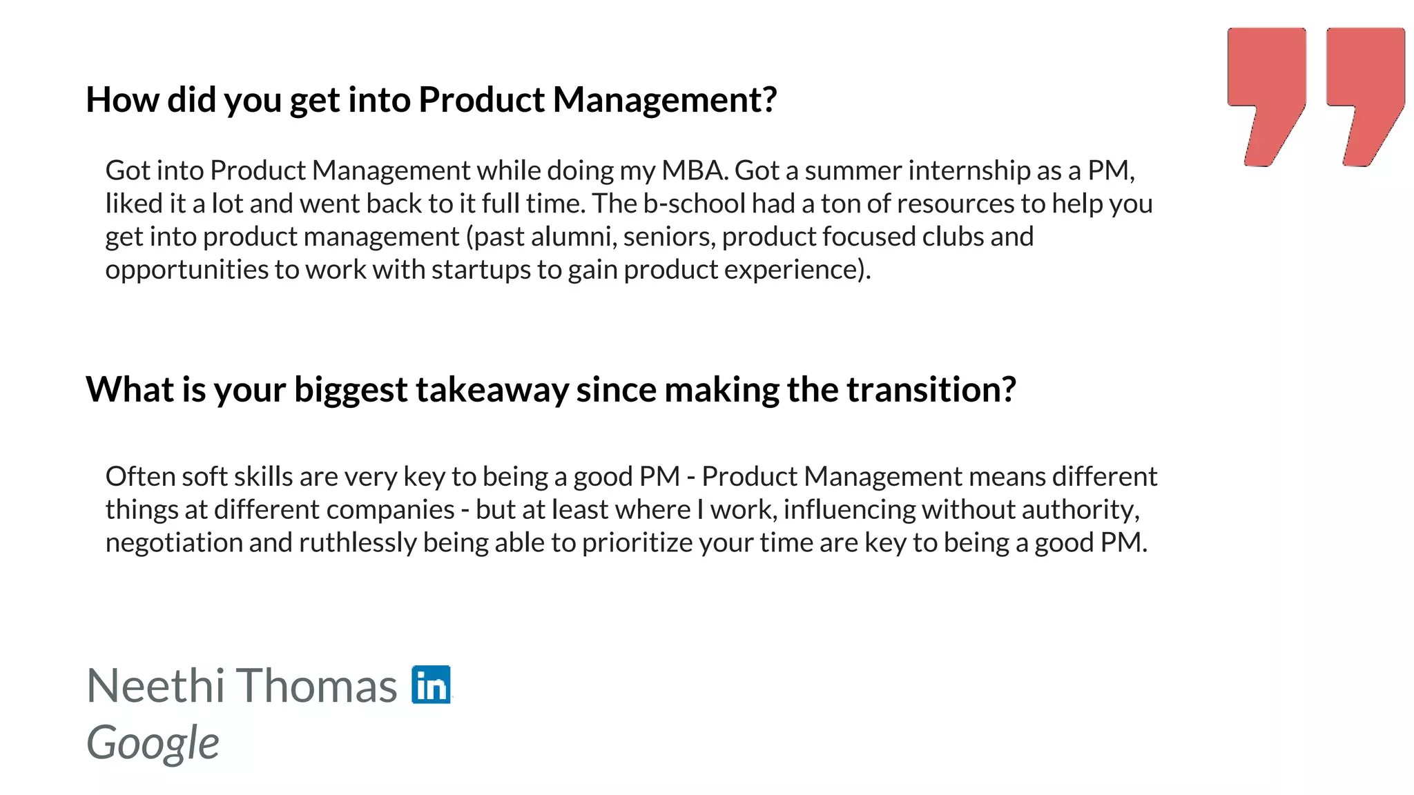 Neethi Thomas
Google
How did you get into Product Management?
Got into Product Management while doing my MBA. Got a summer internship as a PM,
liked it a lot and went back to it full time. The b-school had a ton of resources to help you
get into product management (past alumni, seniors, product focused clubs and
opportunities to work with startups to gain product experience).
What is your biggest takeaway since making the transition?
Often soft skills are very key to being a good PM - Product Management means different
things at different companies - but at least where I work, influencing without authority,
negotiation and ruthlessly being able to prioritize your time are key to being a good PM.
 