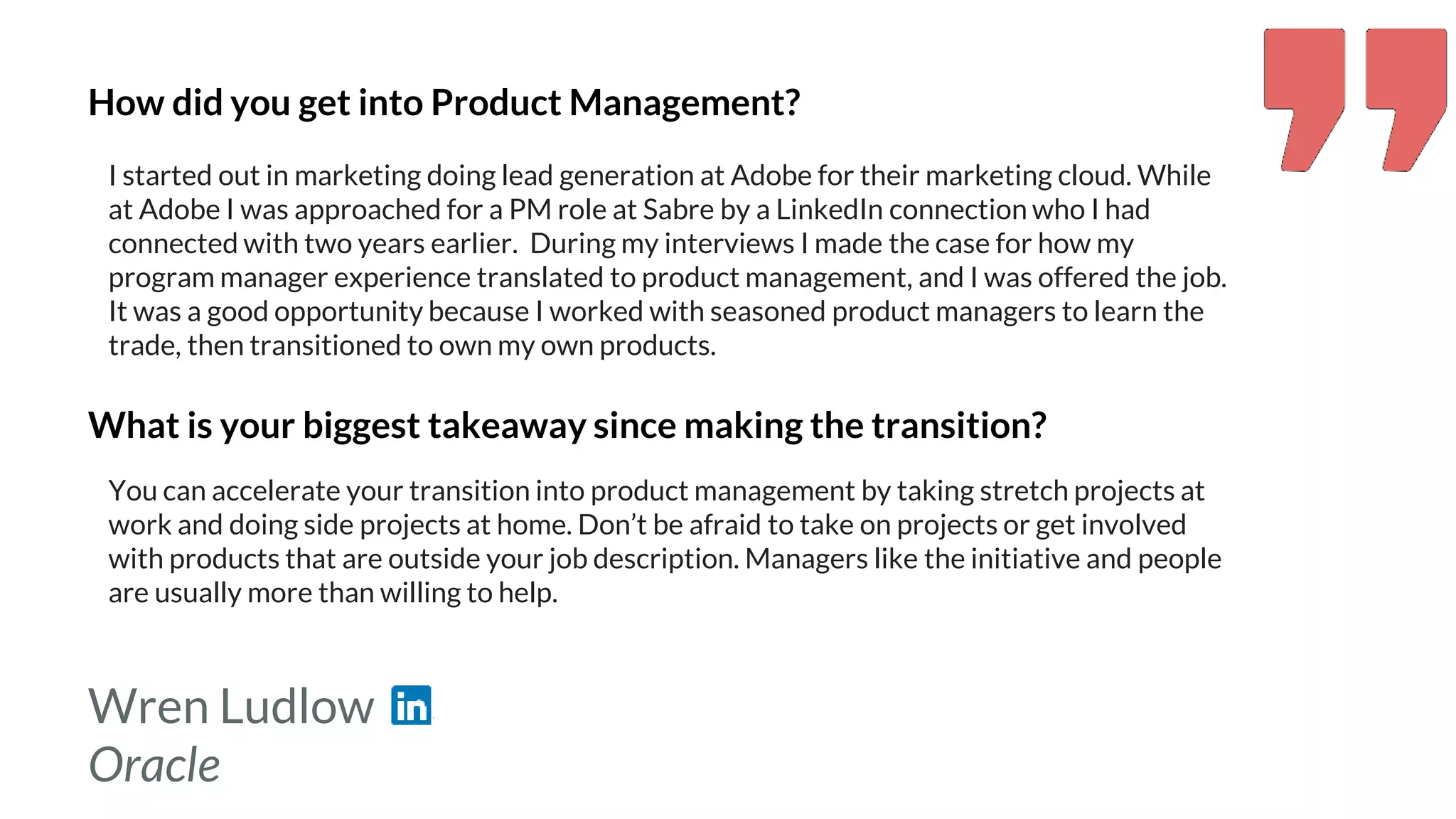 Wren Ludlow
Oracle
How did you get into Product Management?
I started out in marketing doing lead generation at Adobe for their marketing cloud. While
at Adobe I was approached for a PM role at Sabre by a LinkedIn connection who I had
connected with two years earlier. During my interviews I made the case for how my
program manager experience translated to product management, and I was offered the job.
It was a good opportunity because I worked with seasoned product managers to learn the
trade, then transitioned to own my own products.
What is your biggest takeaway since making the transition?
You can accelerate your transition into product management by taking stretch projects at
work and doing side projects at home. Don’t be afraid to take on projects or get involved
with products that are outside your job description. Managers like the initiative and people
are usually more than willing to help.
 