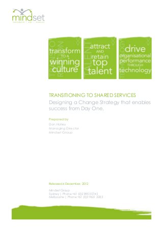 TRANSITIONING TO SHARED SERVICES
Designing a Change Strategy that enables
success from Day One.

Prepared by
Don Holley
Managing Director
Mindset Group




Released 6 December, 2012

Mindset Group
Sydney | Phone +61 (0)2 8905 0745
Melbourne | Phone +61 (0)3 9621 2283
 