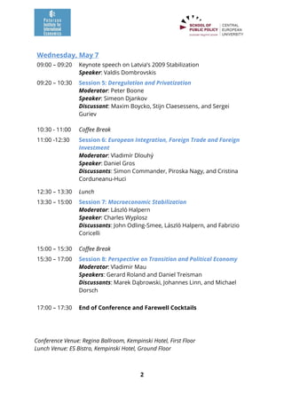 2
Wednesday, May 7
09:00 – 09:20 Keynote speech on Latvia’s 2009 Stabilization
Speaker: Valdis Dombrovskis
09:20 – 10:30 Session 5: Deregulation and Privatization
Moderator: Peter Boone
Speaker: Simeon Djankov
Discussant: Maxim Boycko, Stijn Claesessens, and Sergei
Guriev
10:30 - 11:00 Coffee Break
11:00 -12:30 Session 6: European Integration, Foreign Trade and Foreign
Investment
Moderator: Vladimír Dlouhý
Speaker: Daniel Gros
Discussants: Simon Commander, Piroska Nagy, and Cristina
Corduneanu-Huci
12:30 – 13:30 Lunch
13:30 – 15:00 Session 7: Macroeconomic Stabilization
Moderator: László Halpern
Speaker: Charles Wyplosz
Discussants: John Odling-Smee, László Halpern, and Fabrizio
Coricelli
15:00 – 15:30 Coffee Break
15:30 – 17:00 Session 8: Perspective on Transition and Political Economy
Moderator: Vladimir Mau
Speakers: Gerard Roland and Daniel Treisman
Discussants: Marek Dąbrowski, Johannes Linn, and Michael
Dorsch
17:00 – 17:30 End of Conference and Farewell Cocktails
Conference Venue: Regina Ballroom, Kempinski Hotel, First Floor
Lunch Venue: ES Bistro, Kempinski Hotel, Ground Floor
 