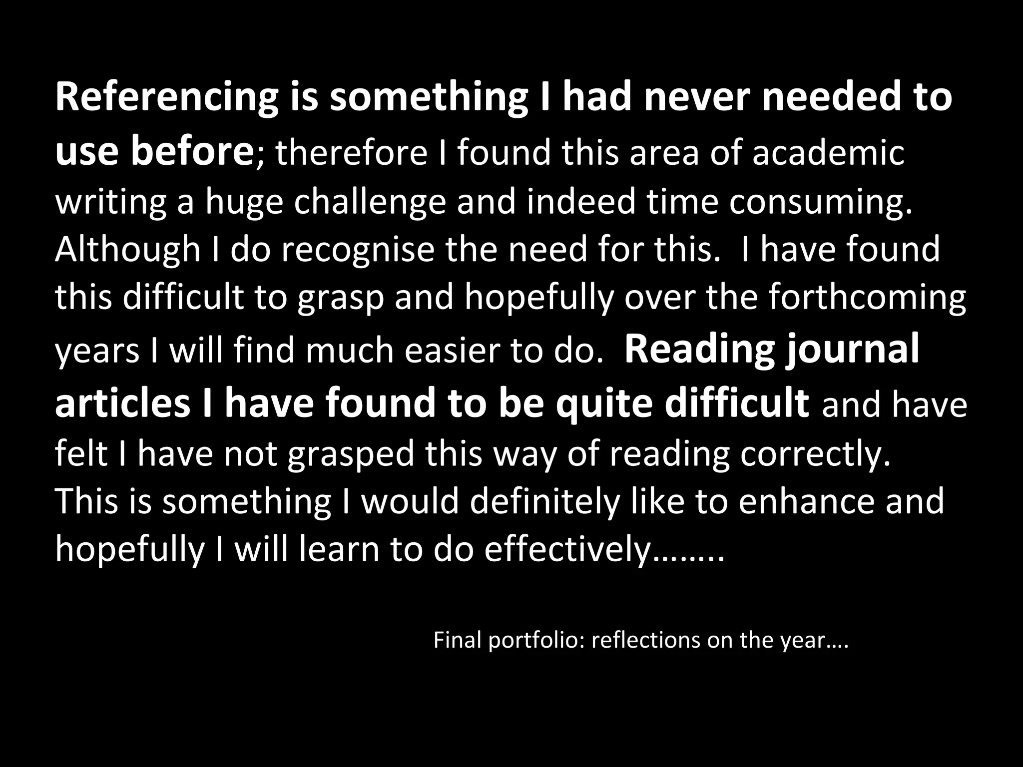 Referencing is something I had never needed to
use before; therefore I found this area of academic
writing a huge challenge and indeed time consuming.
Although I do recognise the need for this. I have found
this difficult to grasp and hopefully over the forthcoming
years I will find much easier to do. Reading journal
articles I have found to be quite difficult and have
felt I have not grasped this way of reading correctly.
This is something I would definitely like to enhance and
hopefully I will learn to do effectively……..

                        Final portfolio: reflections on the year….
 