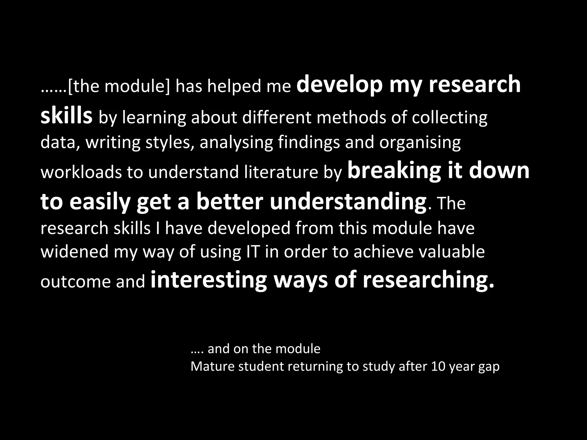 ……[the module] has helped me develop my research
skills by learning about different methods of collecting
data, writing styles, analysing findings and organising
workloads to understand literature by breaking it               down
to easily get a better understanding. The
research skills I have developed from this module have
widened my way of using IT in order to achieve valuable
outcome and interesting         ways of researching.

                   …. and on the module
                   Mature student returning to study after 10 year gap
 