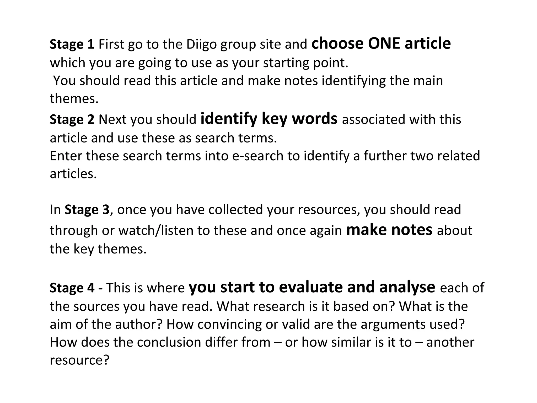 Stage 1 First go to the Diigo group site and choose ONE article
which you are going to use as your starting point.
 You should read this article and make notes identifying the main
themes.
Stage 2 Next you should identify key words associated with this
article and use these as search terms.
Enter these search terms into e-search to identify a further two related
articles.

In Stage 3, once you have collected your resources, you should read
through or watch/listen to these and once again make notes about
the key themes.

Stage 4 - This is where you start to evaluate and analyse each of
the sources you have read. What research is it based on? What is the
aim of the author? How convincing or valid are the arguments used?
How does the conclusion differ from – or how similar is it to – another
resource?
 