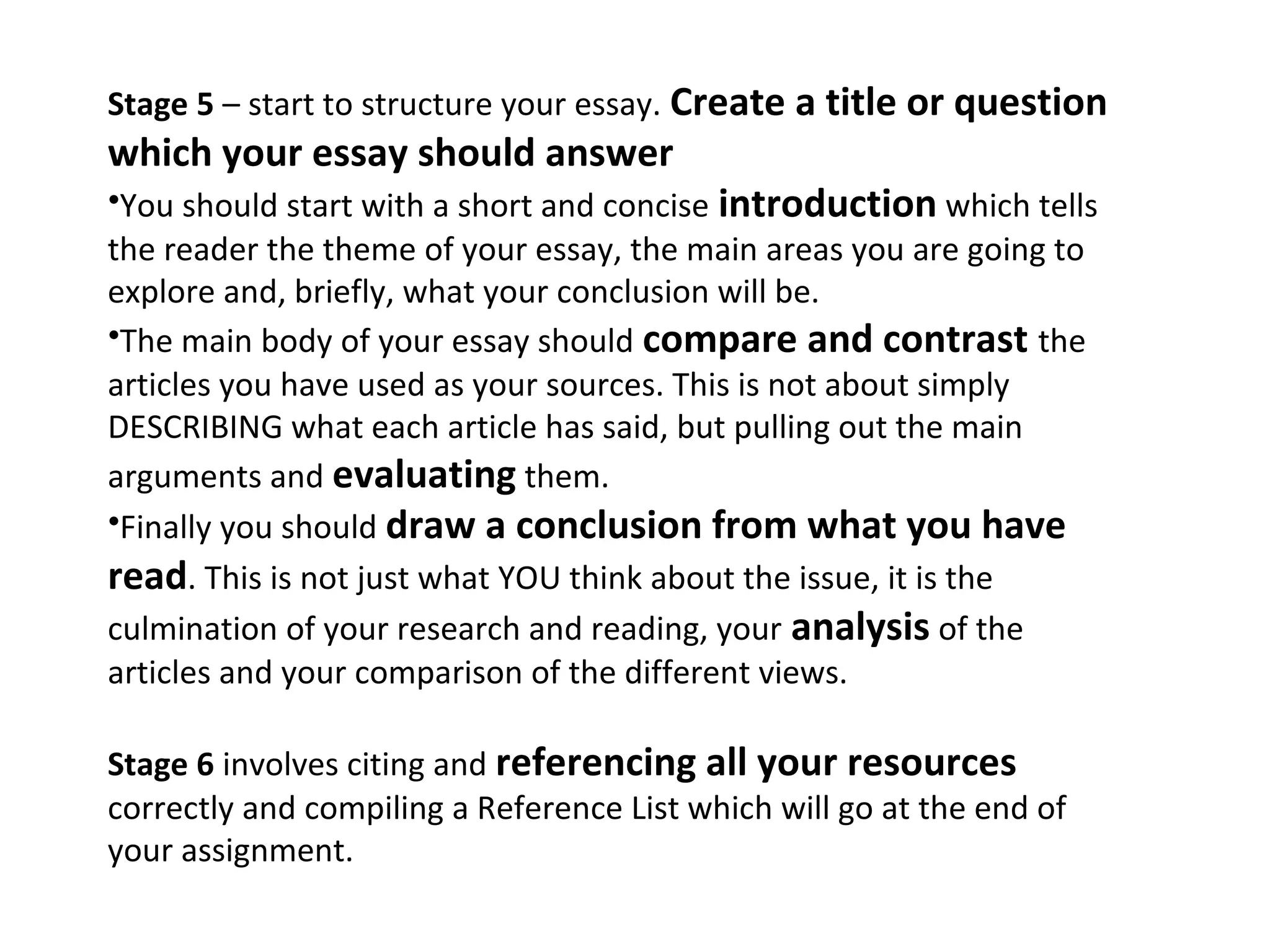 Stage 5 – start to structure your essay. Create a title or question
which your essay should answer
•You should start with a short and concise introduction which tells
the reader the theme of your essay, the main areas you are going to
explore and, briefly, what your conclusion will be.
•The main body of your essay should compare and contrast the
articles you have used as your sources. This is not about simply
DESCRIBING what each article has said, but pulling out the main
arguments and evaluating them.
•Finally you should draw a conclusion from what you have
read. This is not just what YOU think about the issue, it is the
culmination of your research and reading, your analysis of the
articles and your comparison of the different views.

Stage 6 involves citing and referencing all your resources
correctly and compiling a Reference List which will go at the end of
your assignment.
 