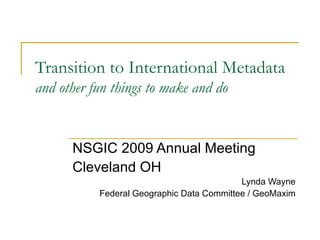 Transition to International Metadata  and other fun things to make and do NSGIC 2009 Annual Meeting Cleveland OH Lynda Wayne Federal Geographic Data Committee / GeoMaxim 