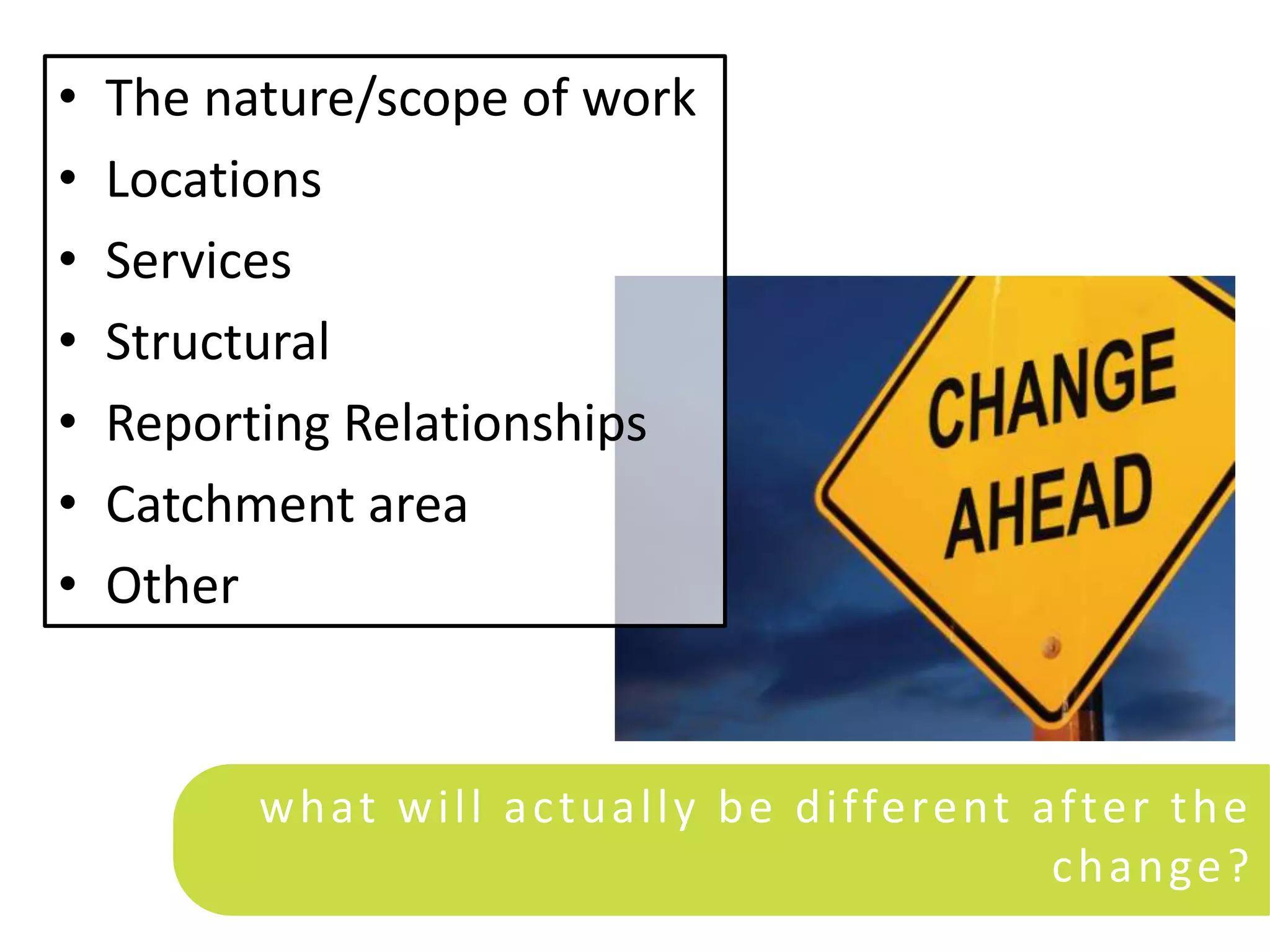 •   The nature/scope of work
•   Locations
•   Services
•   Structural
•   Reporting Relationships
•   Catchment area
•   Other


          w h at w i l l a c t u a l l y b e d i ffe re nt a f te r t h e
                                                            c h a n ge ?
 