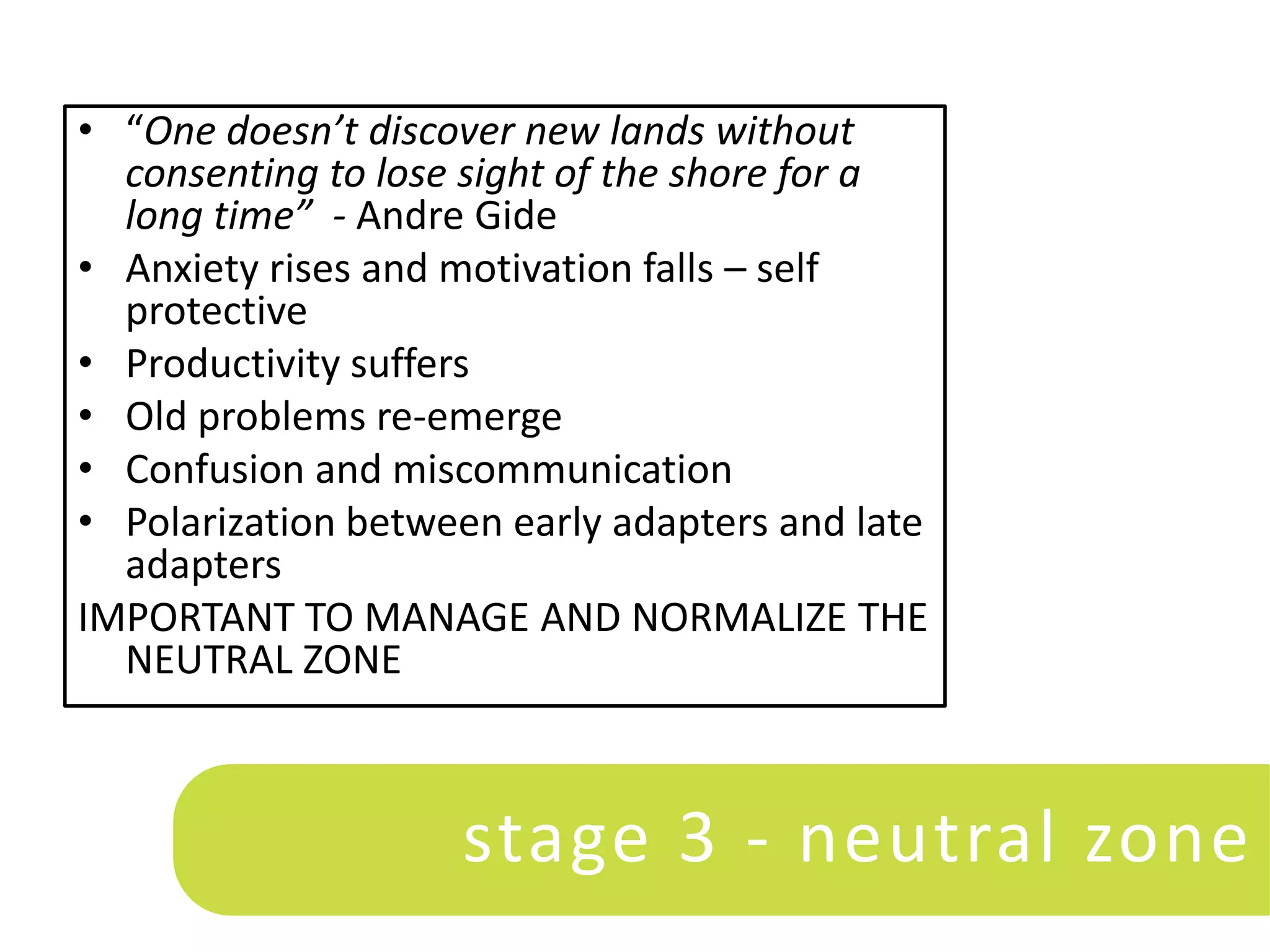 • “One doesn’t discover new lands without
  consenting to lose sight of the shore for a
  long time” - Andre Gide
• Anxiety rises and motivation falls – self
  protective
• Productivity suffers
• Old problems re-emerge
• Confusion and miscommunication
• Polarization between early adapters and late
  adapters
IMPORTANT TO MANAGE AND NORMALIZE THE
  NEUTRAL ZONE



                    stage 3 - neutral zone
 